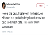 Jen Kirkman beth can't with this @bourgeoisalien Follow Here's the deal. I believe in my heart Jen Kirkman is a partially dehydrated chew toy paid to distract cats. This is my OWN conclusion. 7:59 PM- 7 Aug 2017