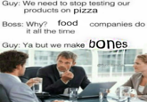 Guy: We need to stop testing our Boss: Why? food companies do Guy: Ya but we make bones products on pizza it all the time