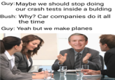 Guy: Maybe we should stop doing Bush: Why? Car companies do it all Guy: Yeah but we make planes our crash tests inside a bulding the time