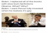 Biden: I replaced all of the books with slow burn fanfictions Obama: What? Why? Biden: I want Pence fully invested when he realizes it's gay thyladyx: This on.e...this one might just have officially become my favorite Photos Source: ladylurksalot