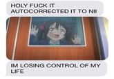 HOLY F--- IT AUTOCORRECTED IT TO NII IM LOSING CONTROL OF MY LIFE