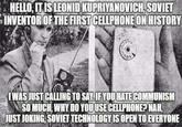HELLO, IT IS LEONID KUPRIYANOVICH,SOVIET INVENTOROF THE FIRST CELLPHONEON HISTORY WASUSTCALLING TO SAYIF YOU HATE COMMUNISM 、 SO MUCH, WHY DO YOUUSECELLPHONE? NAL JUST JOKING, SOVIET TECHNOLOGY IS OPEN TO EVERYONE