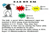 DAB. O.N. EM D estroy Opress DA B All O.N. Non-whites lacks E M. E iminate Minorities The DAB, a secret White Supremacist signal was invented in 2012 among A---- Brotherhood members in U.S. Prisons. They show their allegiance to their race by saluting the Fuhrer while pretending to be blinded by his glory It was covertly inserted into black culture in 2016. Reject it! #BlackLivesMatter #DABisNAZI