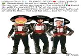 u/WaterGuy12 PLEASE STOP!● I AM DYING! () Remember when we were in the mariachi band h with Fernando??? What do you think Fernando would think of this??? Please, let's put an end to this... not just for me... but for Fernando. Remember when we were friends??? RIP Ferganto