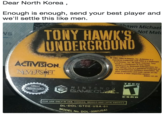 Dear North Korea ,  Enough is enough, send your best player and we'll settle this like men. Dear North Korea Enough is enough, send your best player and we'll settle this like men awn Michael Not Mat TONY HAWK'S UNDERGROUND 003-2004 Activision, Inc. Activision is a egistered trademark and THUG is a trademark of Activision, Inc. All rights reserved. Tony ACIVISION Hawk is a trademark of Tony Hawk Developed by Neversoft Entertainment, Inc The ratings icon is a registered trademark of he Entertainment Software Association All other trademarks and trade names are the property of their respective owners 0643.101.US TEEN Oftieial Nintenele Seal ESRB FOR USE ONLY IN USA, CANADA, MEXICO AND LATIN AMERICA DL-DOL-GTDE-USA-01 No. DOL-006(USA)