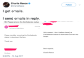 Charlie Reece @CharlieReece Follow ) 、/ I get emails. l send emails in reply. RE: Please remove the Confederate statue 6:20 PM To Council Members With respect, I don't believe there is a Confederate statute in downtown Durham any longer Please consider removing the Confederate statue in downtown Durham Thank you. Best regards, Charlie Reece Nurham 9:38 PM-14 Aug 2017