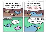 SAFELY ENDANGERED TERRY, ARE YEAH DUDE. YOU READING IT'S CALLED A BOOK? THE ART OF SEDUCTION" LATER milk tru arrive HEY