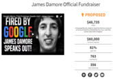 James Damore Official Fundraiser PROPOSED $48,735 Google Memo: Fired Employee Speaks Out! | James Damor. FIRED BY raised GOOGLE A Proposed Bounty needs to reach the Minimum amount of money to become a Wanted Bounty. If you want this solved, help make it happen! $60,000 JAMES DAMORE SPEAKS OUT! minimum required 81% goal met 763 contributors 356 ays remaining