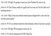 THE COURT: All right. I'm going to excuse you. Juror Number 59, come on up. UROR NO. 59: Your Honor, totally he is guilty and in no way can I let him slide out of anything because not been proven guilty? UROR NO. 59: It's my attitude toward his entire demeanor, what he has done to people. THE COURT: All right. We are going to excuse you, sir. UROR NO. 59: And he disrespected the Wu-Tang Clan.