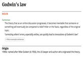 Godwin's law NOUN humorous The theory that as an online discussion progresses, it becomes inevitable that someone or something will eventually be compared to Adolf Hitler or the Nazis, regardless of the original topic. 'correcting others' errors, especially online, can quickly lead to invocations of Godwin's law' + More example sentences Origin 1990s: named after Mike Godwin (b.1956), the US lawyer and author who originated the theory.