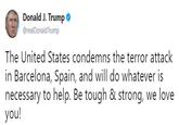 Donald J. Trump * @realDonaldTrump The United States condemns the terror attack in Barcelona, Spain, and will do whatever is necessary to help. Be tough & strong, we love you!
