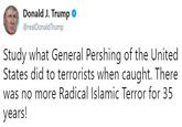 Donald J. Trump @realDonaldTrump Study what General Pershing of the United States did to terrorists when caught. There was no more Radical Islamic Terror for 35 years!