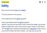 TOP DEFINITION babby What comes from doing "way instain mother". Commonly referred to in the question: "How is babby formed? How girl get pragnent?" kavya: How is babby formed? How girl get pragnent? kass9191: They need to do way instain mother> who kill thier babbys. becuse these babby cant frigth back? it was on the news this mroing a mother in ar who had kill her three kids. they are taking the three babby back to new york too lady to rest my pary are with the father who lost his children;i am truley sorry for your lots