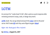 TOP DEFINITION LGTM An acronym for "Looks Good To Me", often used as a quick response after reviewing someone's essay, code, or design document. LGTM, dude. You can go ahead and push this craxy code to the prod server. We'll make MS wish they were flippin burgers! Wooth #lgtm #ok #look good #fine #submit by akshay-s August 01,2007