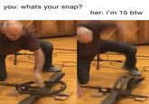 you: whats your snap? her: i'm 15 btw