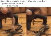Me: ok thanks Her: Hey watch out, your hand is in a bear trap