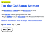 TOP DEFINITION I'm the Goddamn Batman The explanation batman has for everything he does. Who the hell are you, giving orders like that? Are you DENSE? Are you #batman #robin #frank miller #tv tropes #character derailment by Raw Power July 17,2009 RETARDED? I'm the GODDAMN BATMAN! b 671 6