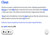 Clout Influence or power in political and community circles. Originally popularized by Chicago journalist Mike Royko to describe local movers and shakers when Richard J. Daley was mayor in the Sixties and early Seventies. Usage spread nationally. "Go get next to the alderman. He has the clout to get you that city contract, but you better be able to convince him what's in it for him." #influence #power #politicians #authority #corruption payoff #bribery by Jaded1 June 12,2009 ib 286^1 177