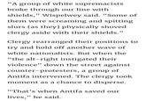 "A group of white supremacists broke through our line with shields," Wispelwey said. "Some of them were screaming and spitting slurs las they] physically shoved clergy aside with their shields." Clergy rearranged their positions to trv and hold off another wave of white nationalists. But when the "the alt-right instigated their violence" down the street against counter-protesters, a group of Antifa intervened. The clergy took moment as a chance to disperse. "That's when Antifa saved our lives," he said