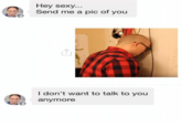 Hey sexy.. Send me a pic of you I don't want to talk to you anymore