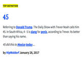 TOP DEFINITION 45 Referring to Donald Trump. The Daily Show with Trevor Noah calls him 45. In South Africa, 4 -5 is slang for penis, according to Trevor. Its better than saying his name. 45 did this to Mexico today. by HipWaldorf January 28,2017