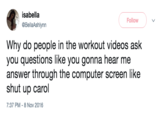 isabella @BellaAshlynn Follow Why do people in the workout videos ask you questions like you gonna hear me answer through the computer screen like shut up carol 7:37 PM - 8 Nov 2016