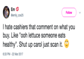 Follow @emily_cox25 I hate cashiers that comment on what you buy. Like "ooh lettuce someone eats healthy". Shut up carol just scan it. - 6:33 PM -22 Mar 2017