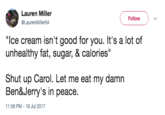 Lauren Miller @LaurenMiller54 Follow "Ice cream isn't good for you. It's a lot of unhealthy fat, sugar, & calories Shut up Carol. Let me eat my damn Ben&Jerry's in peace. 11:59 PM -16 Jul 2017