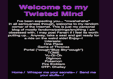 Welcome to my Twisted Mind Ive been expecting you... mwahahaha In all seriousness though, weloome to my random corner of the Internet. This is just my personal blog of mostly fandoms/pairings/anything I am obsessed with. I may post Fanart if I feel its worth putting up... Anyway, take a seat and get ready for a ride on the weird sidel Enjoy Interests: One Piece Game of Thrones Portal (oough"Blue Sky cough") TOME Yu-Gi-Oh Digimon Pokemon Fire Emblem OTP: Chelley Home/ Whisper me your secretsI Send me your stufis