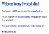 Welcome to my Twisted Mind The phrase every mid 2000's teen once used on their myspace/tumblr bio. "It's not a phase mom!" The teen said while writing on her blog entitled "Welcome to my Twisted Mind" #emo #angst #tumblr #teen #90s kid #lame #hatred #random #101 #cool story by Babe420 July 25, 2015
