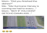 Mom- "Did you finished the dishes?" Me- "Ma Hurricane Harvey is coming we had to evacu..." Mom- "BOY IF YOU DONT GETCHO DAMN ASS... MASS EVACUATIONS AS HURRICANE TARGETS US. EWS