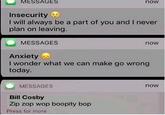 MESSAGES now Insecurity I will always be a part of you and I never plan on leaving MESSAGES now Anxiety . I wonder what we can make go wrong today MESSAGES now Bill Cosby Zip zop wop boopity bop Press for more