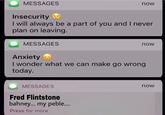 MESSAGES now Insecurity I will always be a part of you and I never plan on leaving. MESSAGES now Anxiety I wonder what we can make go wrong today. MESSAGES now Fred Flintstone bahney... my peble... Press for more