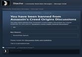 Stache community Moderation Messages> Message Detail Community Moderation Messages > Message Detail Ban notification from a forum moderator3 hours ago You have been banned from Assassin's Creed Origins Discussions You have been banned from Assassin's Creed Origins Discussions by a forum moderator for your post in "Assassin's Creed Origins General Discussions" WE Ban Reason: Racism/Hate Speech Please review the Discussions Rules and Guidelines. This is a permanent ban. 0 Comments vl subscribe to thread (?) Add a comment