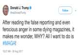 a Donald J. Trump Followy @realDonaldTrump After reading the false reporting and even ferocious anger in some dying magazines, it makes me wonder, WHY? All I want to do is #MAGA 10:27 AM - 30 Aug 2017