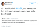 Dave Brown @dave_brown24 Follow All I want to do is #MAGA, and have some fun, and zoom-a-zoom-zoom-zoom and a boom boom Donald J. Trump. @realDonaldTrump After reading the false reporting and even ferocious anger in some dying magazines, it makes me wonder, WHY? All I want to do is #MAGA! 10:33 AM -30 Aug 2017