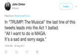 John Omlor @Omlor Follow Replying to @realDonaldTrump In "TRUMP! The Musical" the last line of this tweets leads into the Act 1 ballad. "All I want to do is MAGA. It's a sad and sorry saga." 10:59 AM- 30 Aug 2017