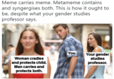 Meme carries meme. Metameme contains and syngergises both. This is how it ought to be, despite what your gender studies professor says. You.Your gender Woman cradles and protects child. Man carries and protects both. studies professor.