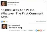 George W Bush 10 mins 10,000 Likes And l'll Do Whatever The First Comment Says. 58 11 comments George W Bush Invade Iraq 10 minutes ago . Like . Reply .。 27