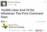 Hurricane Harvey 10 mins. 10,000 Likes And l'll Do Whatever The First Comment Says. 0 58 11 comments State of Texas F--- me Daddy 10 minutes ago Like Reply 00 27