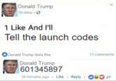 Donald Trump 0 mins S 1 Like And I'lI Tell the launch codes Donald Trump likes this 11 comments Donald Trump 601345897 10 minutes ago . Like Reply27
