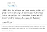 2:22 PM View More Hi kiddies. As u know we have a quiz today. My grad student Zitong will administer it. Be nice to the babysitter. No horseplay. There are TV dinners in the freezer. See you on Tuesday Love, Mom it blows my mind when high school teachers think college professors are super professional when this is a literal emaili got from my stat professor an hour ago #thanks jose #best of