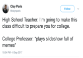 Clay Paris @claysparis Follow High School Teacher: l'm going to make this class difficult to prepare you for college. College Professor: "plays slideshow full of memes' 10:04 PM-6 Sep 2017