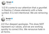 Bungie @Bungie 1/2 It's come to our attention that a gauntlet in Destiny 2 shares elements with a hate symbol. It is not intentional. We are removing it. Bungie @Bungie 2/2 Our deepest apologies. This does NOT represent our values, and we are working quickly to correct this. We renounce hate in all forms.