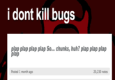 i dont kill bugs plap plap plap plap So... chunks, huh? plap plap plap plap Posted 1 month ago 20,230 notes