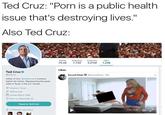 Ted Cruz: "P--- is a public health issue that's destroying lives." Also Ted Cruz Tweets Fallowing Fellewers Likes 19.4K 7,740 3.01M 1.248 Likes Ted Cruzeo Otedcnuz Sexual' Posts嵾。SexuallPosts. 24h Father of two. @heidiscruz's husband. fighter for liberty. Representing the great state of Texas in the US. Senate. Houston, Texas ? tedcruz.ong loaned March 2009 0 Bom on December 22 Tweet to Ted Cruz & 3 Followers you know 1:01/220