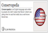 Conservapedia Conservapedia is an English-language wiki written by people who didn't realize that Steven Colbert was joking when he said that reality has a well-known liberal bias TL:DR WIKIPEDIA