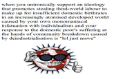 r/neoliberal_irl  when you unironically support an ideology ihai promo ngy third world laboto make up for insufficient domestic birthrates in an increasingly atomised developed world caused by your own monomaniacal infatuation with individualism and your response to the domestic poor's suffering at the hands of community breakdown caused by deindustrialisation is "lol just move"