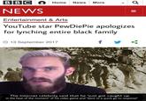 BBC Home News More Q, NEWS Entertainment & Arts YouTube star PewDiePie apologizes for lynching entire black family O 13 September 2017 The Internet celebrity said that he "just got caught up in the heat of the moment" of his video game and "went to a quick go-to response"