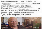 Seize the memes! I'm a capitalist pig , and this is my petty bourgeois extract surplus value from my old pawn shop man and my son, Big Hoss. Everything under capifalisem becomes aa commodity with price. One thing l've learned after 21 years you never know WHAT you can exploit for profit rd SURF.co son